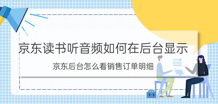 京东读书听音频如何在后台显示 京东后台怎么看销售订单明细？